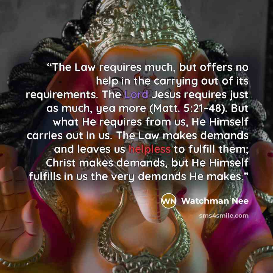 “The Law requires much, but offers no help in the carrying out of its requirements. The Lord Jesus requires just as much, yea more (Matt. 5:21–48). But what He requires from us, He Himself carries out in us. The Law makes demands and leaves us helpless to fulfill them; Christ makes demands, but He…” quote by Watchman Nee