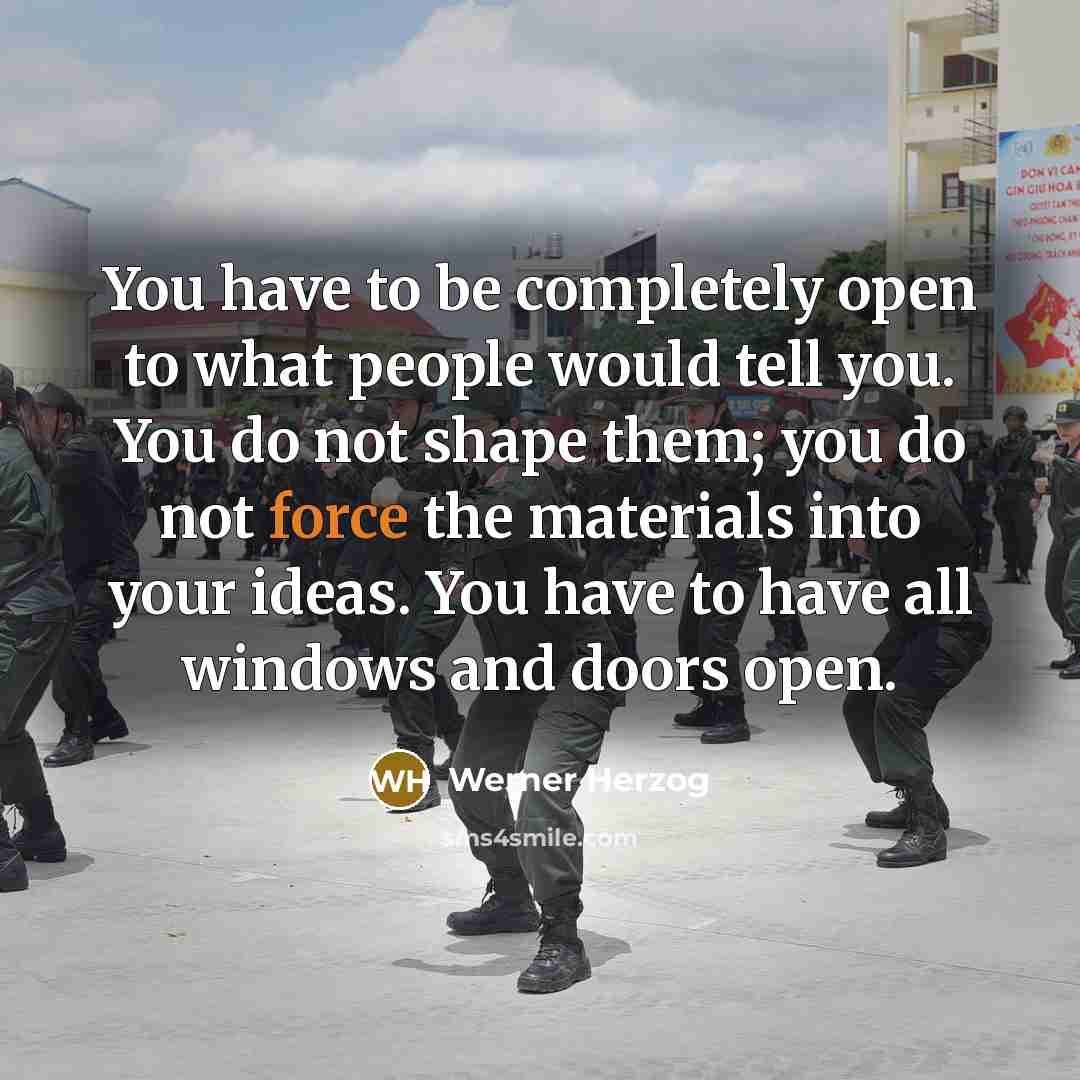 “You have to be completely open to what people would tell you. You do not shape them; you do not force the materials into your ideas. You have to have all windows and doors open.” quote by Werner Herzog