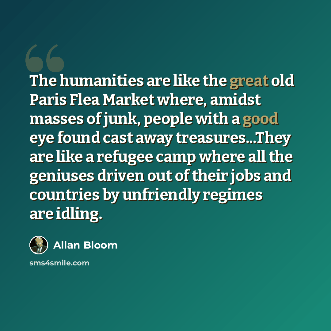 “The humanities are like the great old Paris Flea Market where, amidst masses of junk, people with a good eye found cast away treasures...They are like a refugee camp where all the geniuses driven out of their jobs and countries by unfriendly regimes are idling.” quote by Allan Bloom