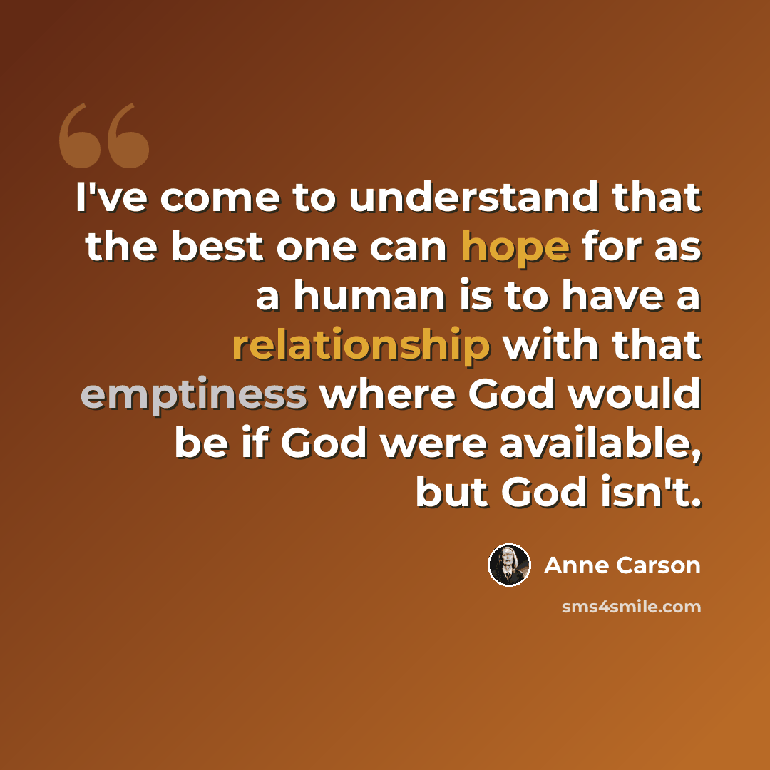 “I've come to understand that the best one can hope for as a human is to have a relationship with that emptiness where God would be if God were available, but God isn't.” quote by Anne Carson