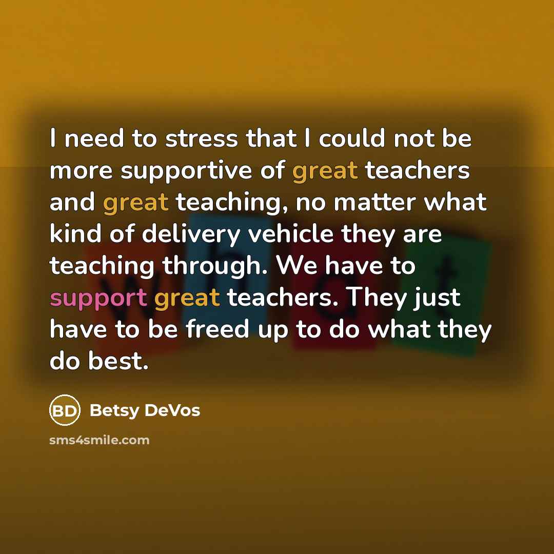 “I need to stress that I could not be more supportive of great teachers and great teaching, no matter what kind of delivery vehicle they are teaching through. We have to support great teachers. They just have to be freed up to do what they do best.” quote by Betsy DeVos