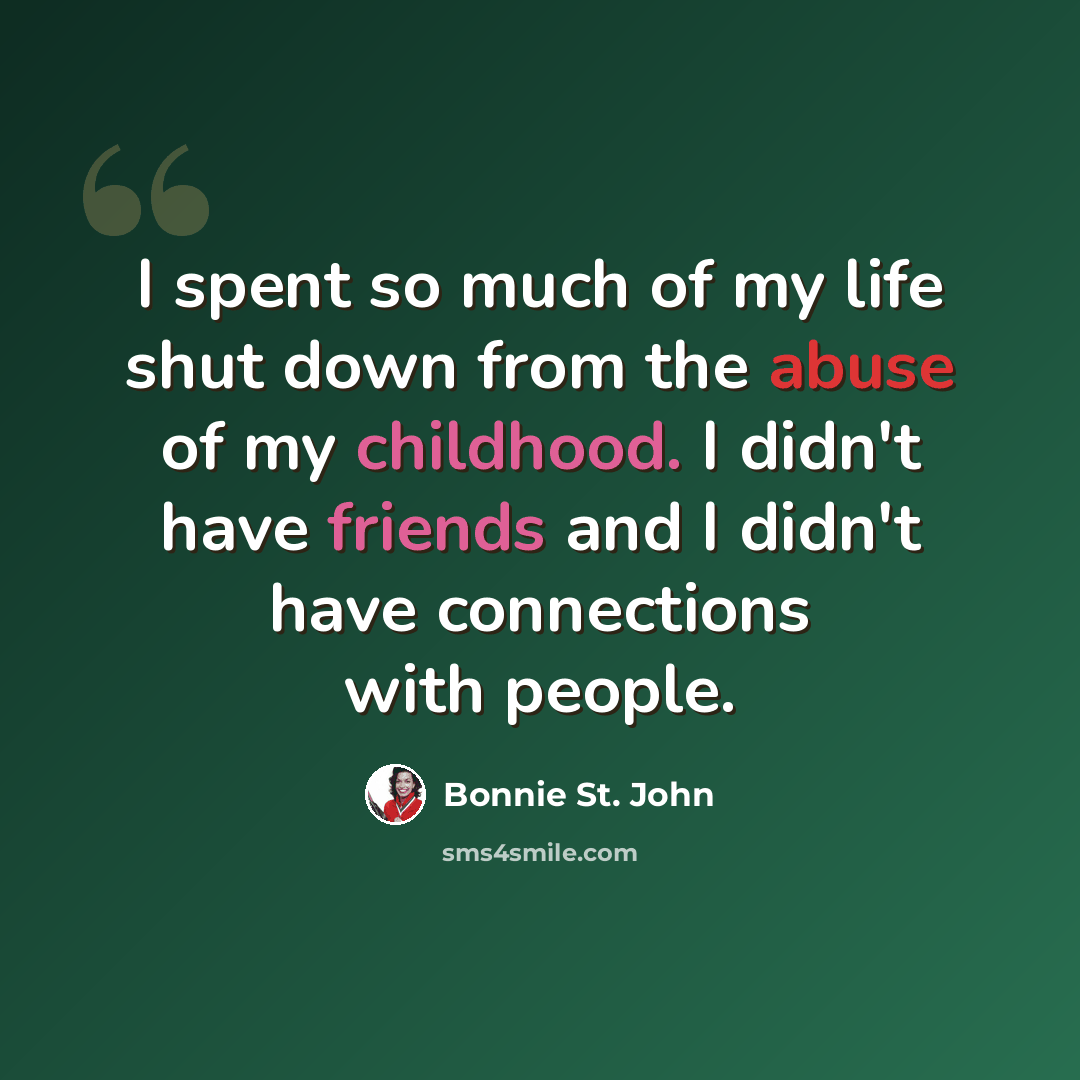 “I spent so much of my life shut down from the abuse of my childhood. I didn't have friends and I didn't have connections with people.” quote by Bonnie St. John