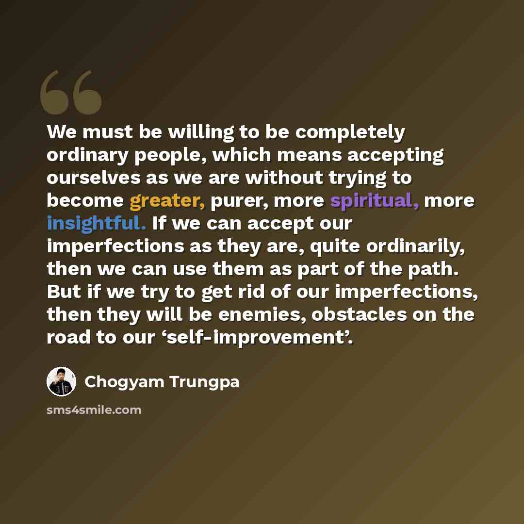 “We must be willing to be completely ordinary people, which means accepting ourselves as we are without trying to become greater, purer, more spiritual, more insightful. If we can accept our imperfections as they are, quite ordinarily, then we can use them as part of the path. But if we try to get…” quote by Chogyam Trungpa