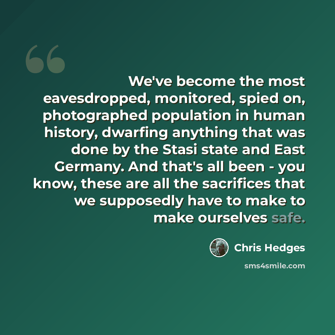 “We've become the most eavesdropped, monitored, spied on, photographed population in human history, dwarfing anything that was done by the Stasi state and East Germany. And that's all been - you know, these are all the sacrifices that we supposedly have to make to make ourselves safe.” quote by Chris Hedges