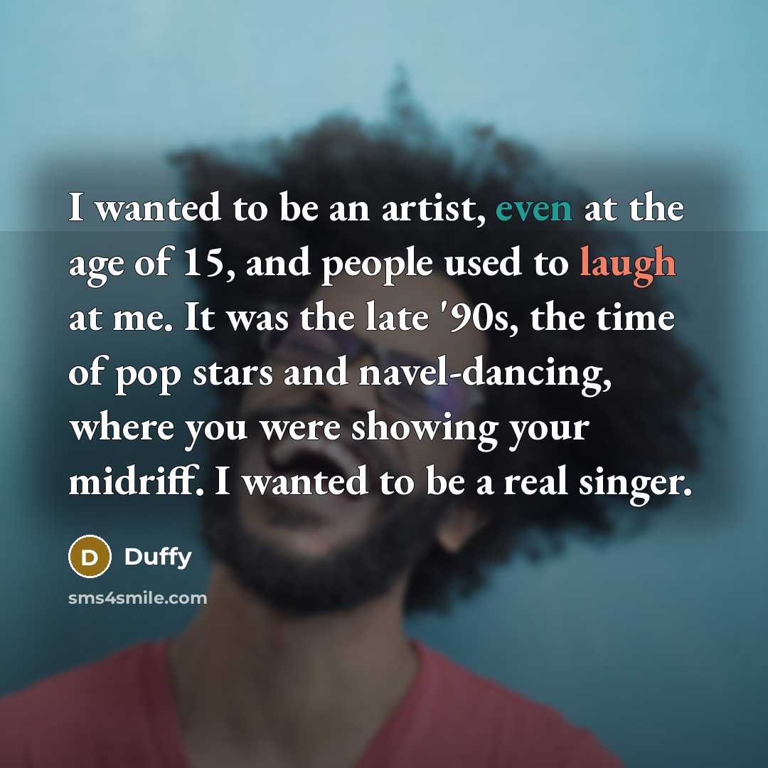 “I wanted to be an artist, even at the age of 15, and people used to laugh at me. It was the late '90s, the time of pop stars and navel-dancing, where you were showing your midriff. I wanted to be a real singer.” quote by Duffy