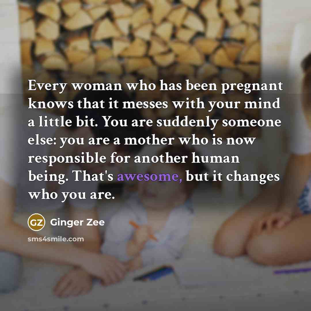 “Every woman who has been pregnant knows that it messes with your mind a little bit. You are suddenly someone else: you are a mother who is now responsible for another human being. That's awesome, but it changes who you are.” quote by Ginger Zee