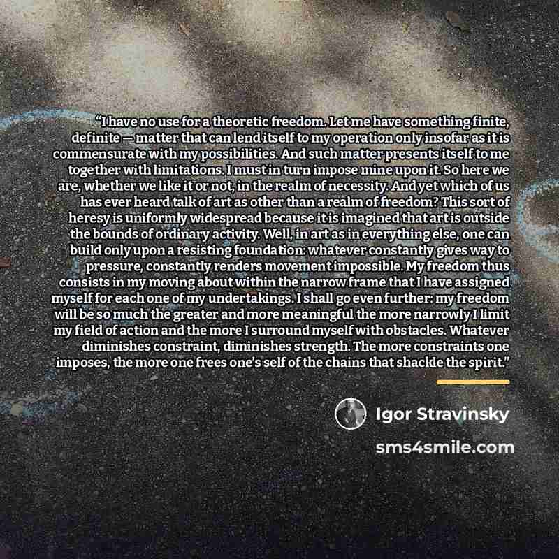 “I have no use for a theoretic freedom. Let me have something finite, definite — matter that can lend itself to my operation only insofar as it is commensurate with my possibilities. And such matter presents itself to me together with limitations. I must in turn impose mine upon it. So here we are…” quote by Igor Stravinsky