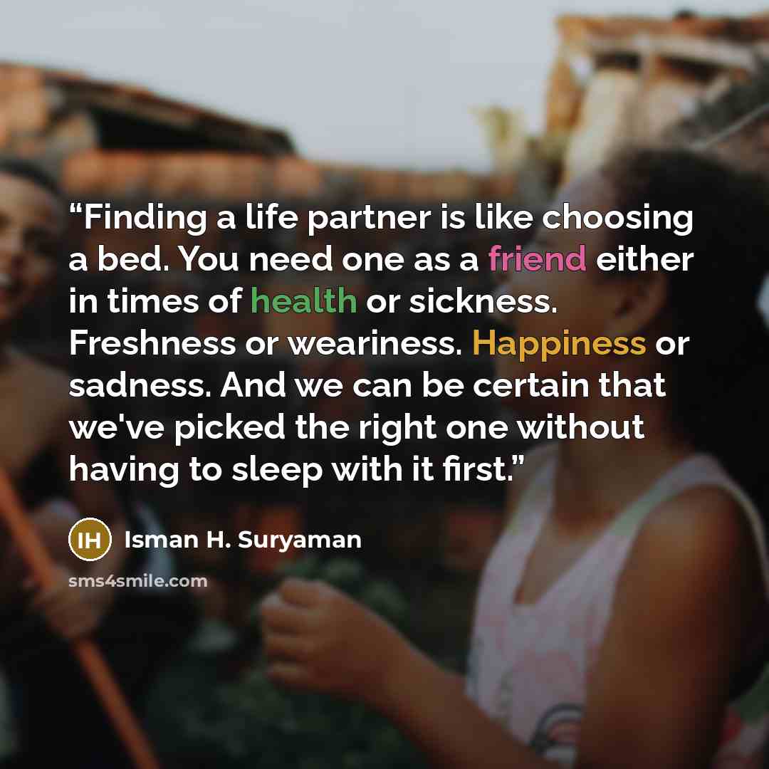 “Finding a life partner is like choosing a bed. You need one as a friend either in times of health or sickness. Freshness or weariness. Happiness or sadness. And we can be certain that we've picked the right one without having to sleep with it first.” quote by Isman H. Suryaman