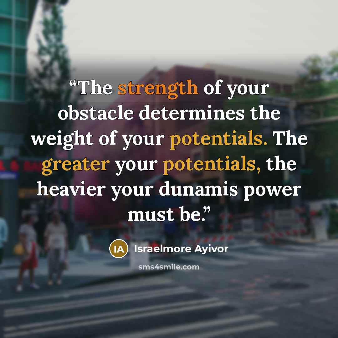 “The strength of your obstacle determines the weight of your potentials. The greater your potentials, the heavier your dunamis power must be.” quote by Israelmore Ayivor