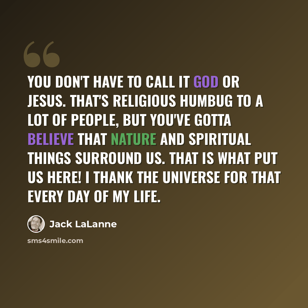 “You don't have to call it God or Jesus. That's religious humbug to a lot of people, but you've gotta believe that nature and spiritual things surround us. That is what put us here! I thank the universe for that every day of my life.” quote by Jack LaLanne