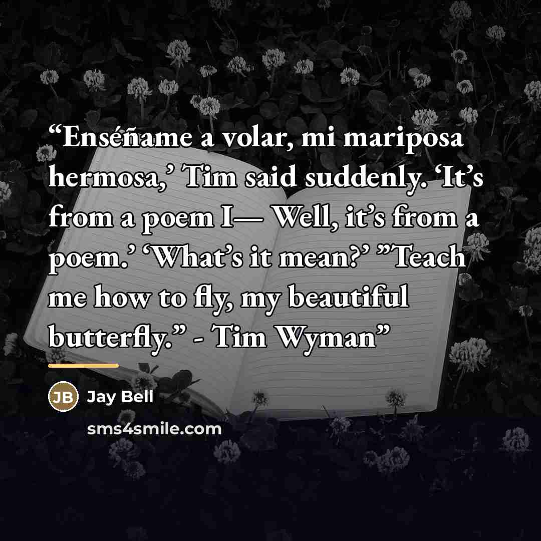 “Enséñame a volar, mi mariposa hermosa,’ Tim said suddenly. ‘It’s from a poem I— Well, it’s from a poem.’ ‘What’s it mean?’ ”Teach me how to fly, my beautiful butterfly.” - Tim Wyman” quote by Jay Bell