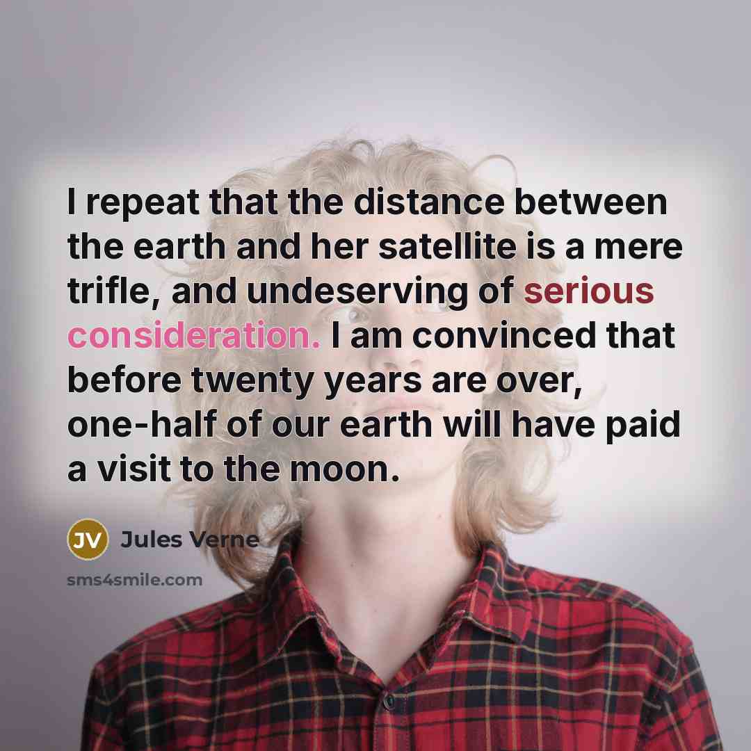 “I repeat that the distance between the earth and her satellite is a mere trifle, and undeserving of serious consideration. I am convinced that before twenty years are over, one-half of our earth will have paid a visit to the moon.” quote by Jules Verne