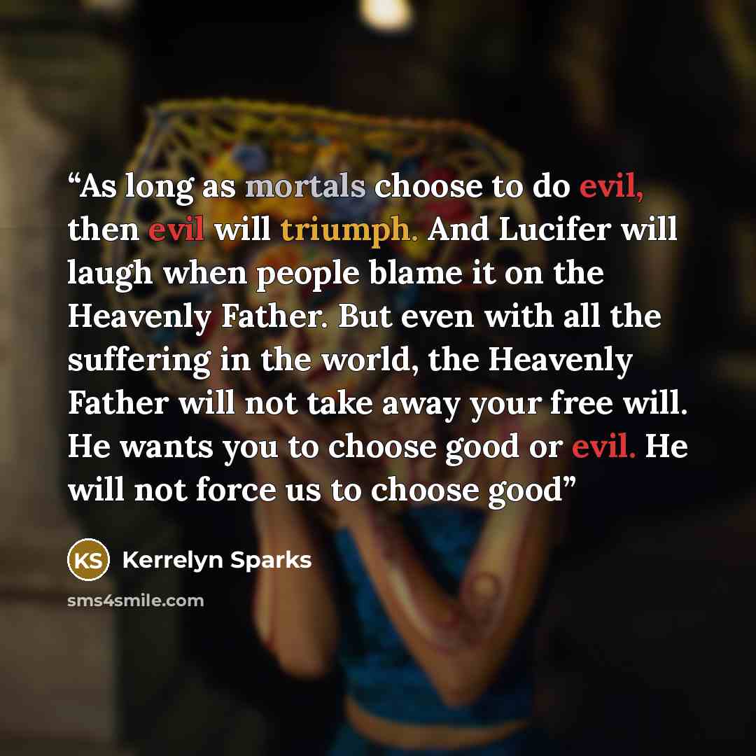 “As long as mortals choose to do evil, then evil will triumph. And Lucifer will laugh when people blame it on the Heavenly Father. But even with all the suffering in the world, the Heavenly Father will not take away your free will. He wants you to choose good or evil. He will not force us to choose…” quote by Kerrelyn Sparks