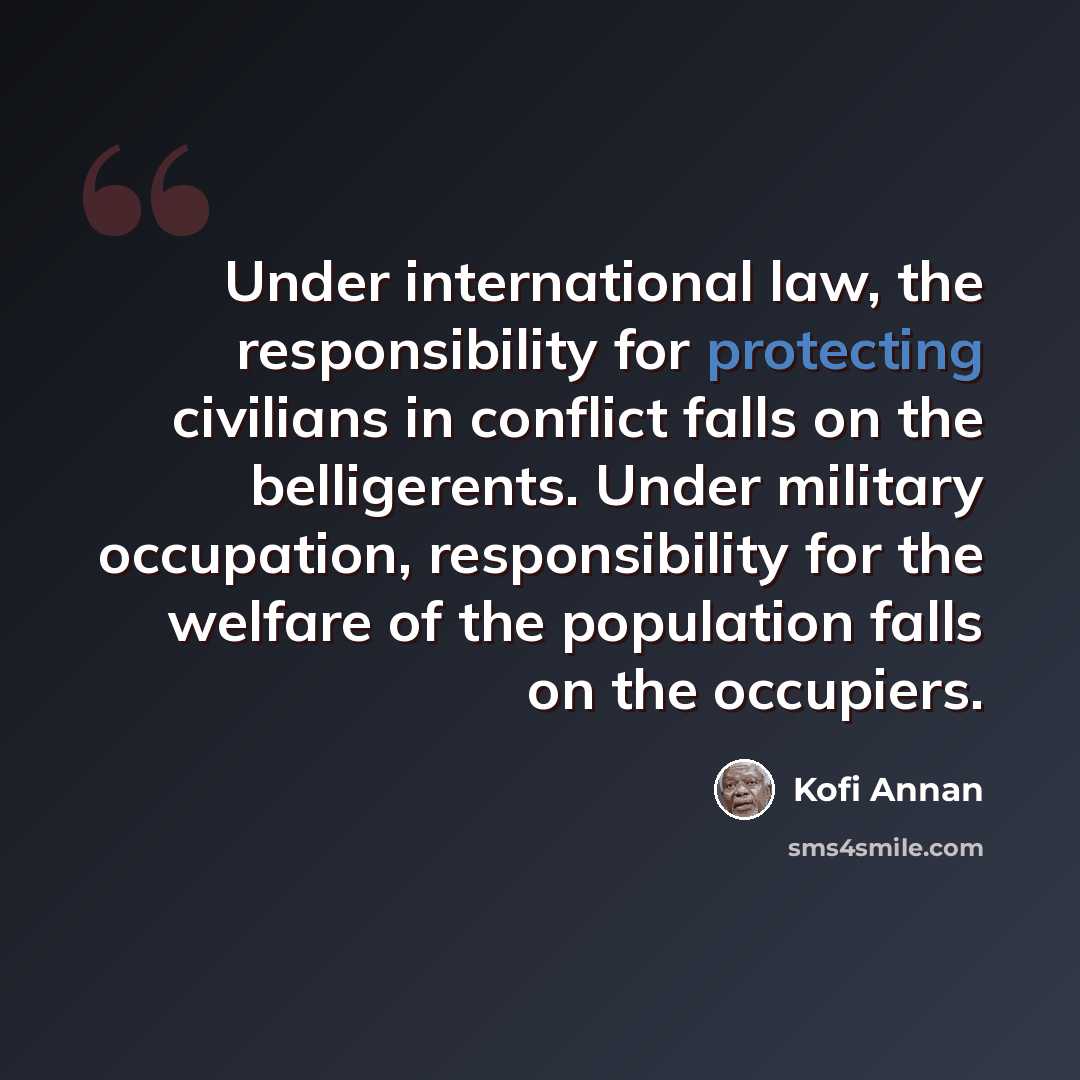 “Under international law, the responsibility for protecting civilians in conflict falls on the belligerents. Under military occupation, responsibility for the welfare of the population falls on the occupiers.” quote by Kofi Annan