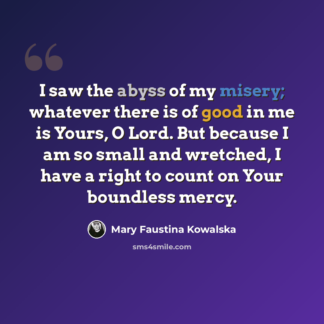 “I saw the abyss of my misery; whatever there is of good in me is Yours, O Lord. But because I am so small and wretched, I have a right to count on Your boundless mercy.” quote by Mary Faustina Kowalska