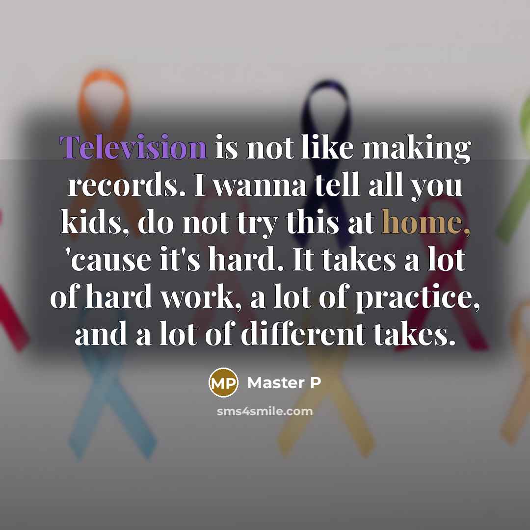 “Television is not like making records. I wanna tell all you kids, do not try this at home, 'cause it's hard. It takes a lot of hard work, a lot of practice, and a lot of different takes.” quote by Master P