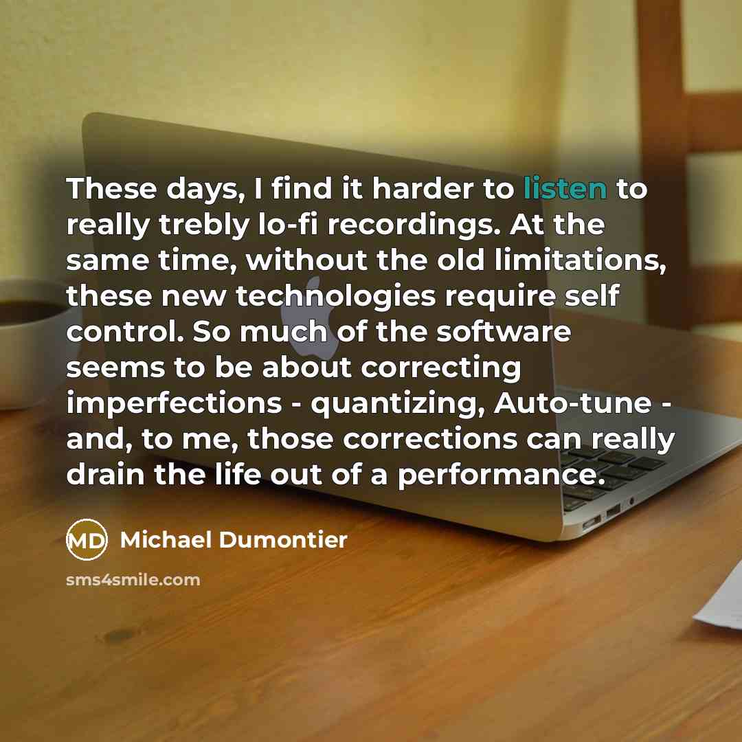 “These days, I find it harder to listen to really trebly lo-fi recordings. At the same time, without the old limitations, these new technologies require self control. So much of the software seems to be about correcting imperfections - quantizing, Auto-tune - and, to me, those corrections can…” quote by Michael Dumontier