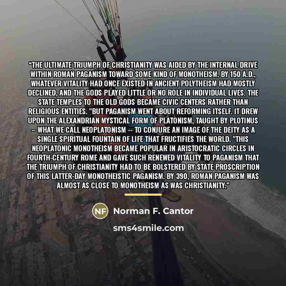 “The ultimate triumph of Christianity was aided by the internal drive within Roman paganism toward some kind of monotheism. By 150 A.D., whatever vitality had once existed in ancient polytheism had mostly declined, and the gods played little or no role in individual lives. The state temples to the…” quote by Norman F. Cantor