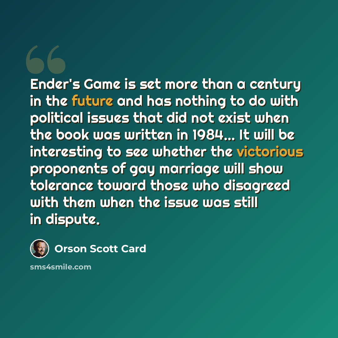 “Ender's Game is set more than a century in the future and has nothing to do with political issues that did not exist when the book was written in 1984... It will be interesting to see whether the victorious proponents of gay marriage will show tolerance toward those who disagreed with them when…” quote by Orson Scott Card