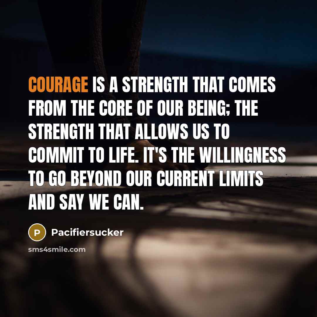 “Courage Is A Strength That Comes From The Core Of Our Being; The Strength That Allows Us To Commit To Life. It's The Willingness To Go Beyond Our Current Limits And Say We CAN.” quote by Pacifiersucker