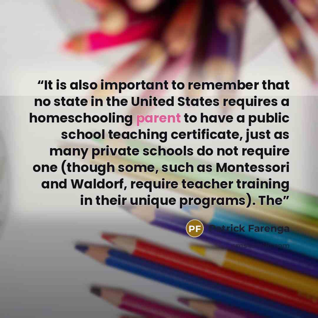 “It is also important to remember that no state in the United States requires a homeschooling parent to have a public school teaching certificate, just as many private schools do not require one (though some, such as Montessori and Waldorf, require teacher training in their unique programs). The” quote by Patrick Farenga
