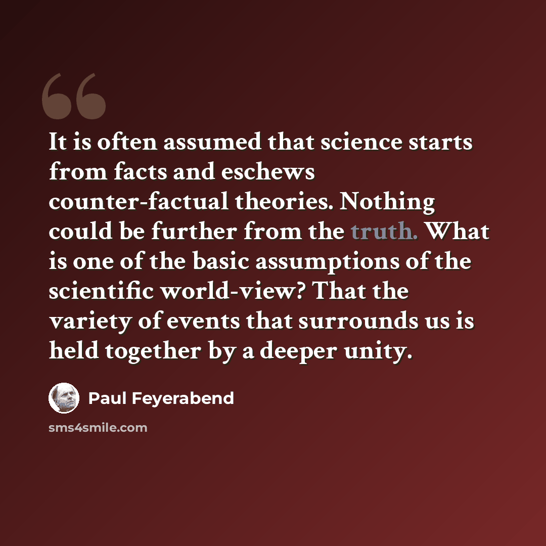 “It is often assumed that science starts from facts and eschews counter-factual theories. Nothing could be further from the truth. What is one of the basic assumptions of the scientific world-view? That the variety of events that surrounds us is held together by a deeper unity.” quote by Paul Feyerabend