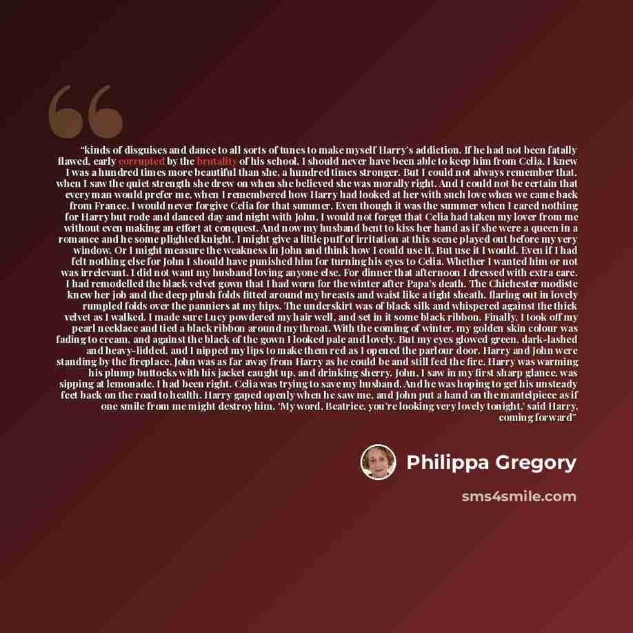 “kinds of disguises and dance to all sorts of tunes to make myself Harry’s addiction. If he had not been fatally flawed, early corrupted by the brutality of his school, I should never have been able to keep him from Celia. I knew I was a hundred times more beautiful than she, a hundred times…” quote by Philippa Gregory