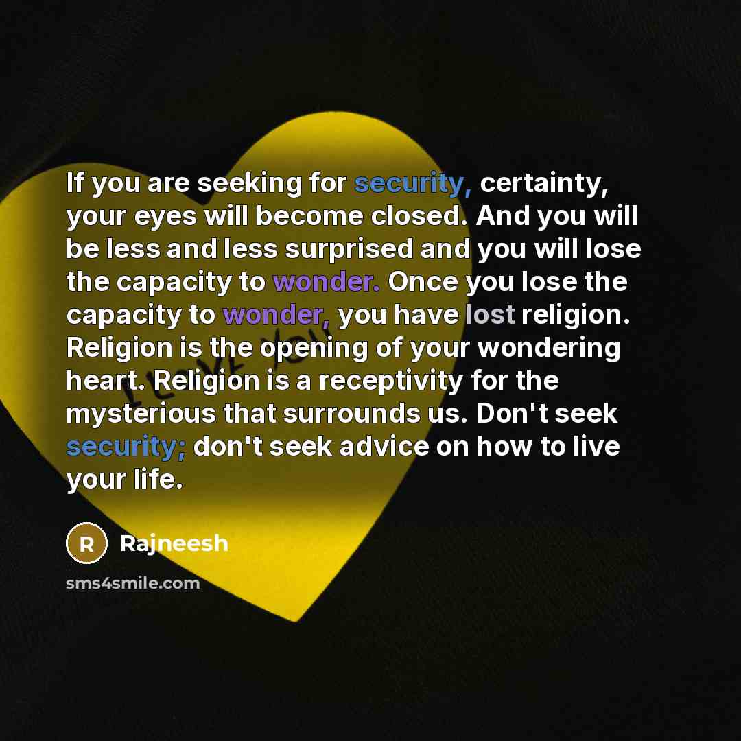 “If you are seeking for security, certainty, your eyes will become closed. And you will be less and less surprised and you will lose the capacity to wonder. Once you lose the capacity to wonder, you have lost religion. Religion is the opening of your wondering heart. Religion is a receptivity for…” quote by Rajneesh