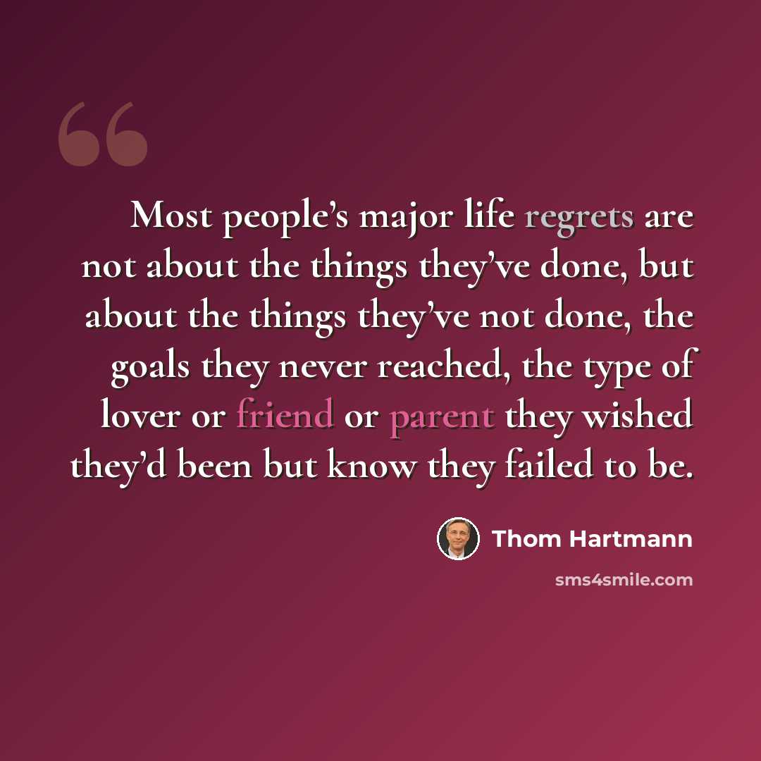 “Most people’s major life regrets are not about the things they’ve done, but about the things they’ve not done, the goals they never reached, the type of lover or friend or parent they wished they’d been but know they failed to be.” quote by Thom Hartmann