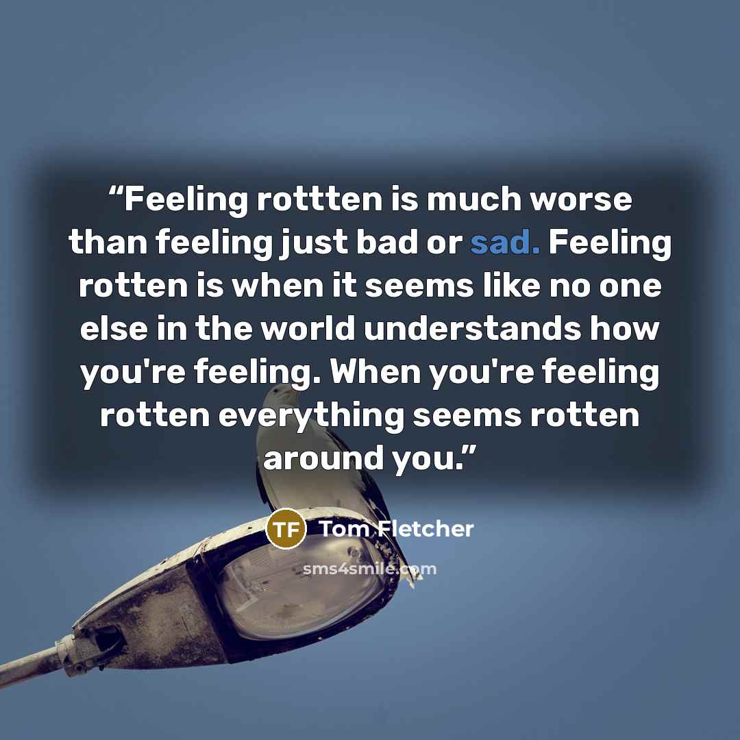 “Feeling rottten is much worse than feeling just bad or sad. Feeling rotten is when it seems like no one else in the world understands how you're feeling. When you're feeling rotten everything seems rotten around you.” quote by Tom Fletcher