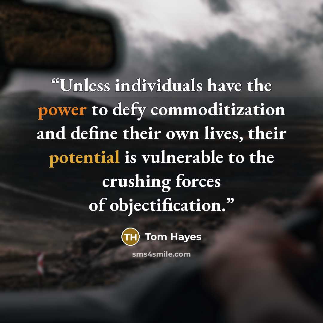 “Unless individuals have the power to defy commoditization and define their own lives, their potential is vulnerable to the crushing forces of objectification.” quote by Tom Hayes
