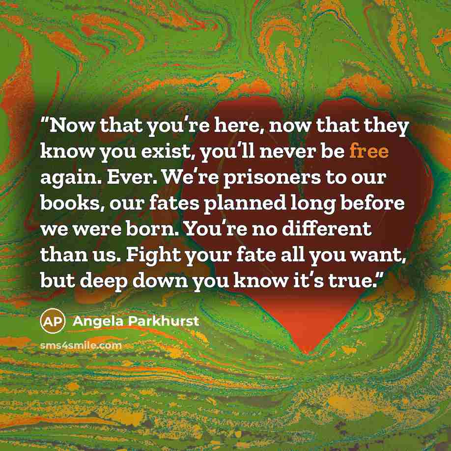 “Now that you’re here, now that they know you exist, you’ll never be free again. Ever. We’re prisoners to our books, our fates planned long before we were born. You’re no different than us. Fight your fate all you want, but deep down you know it’s true.” quote by Angela Parkhurst