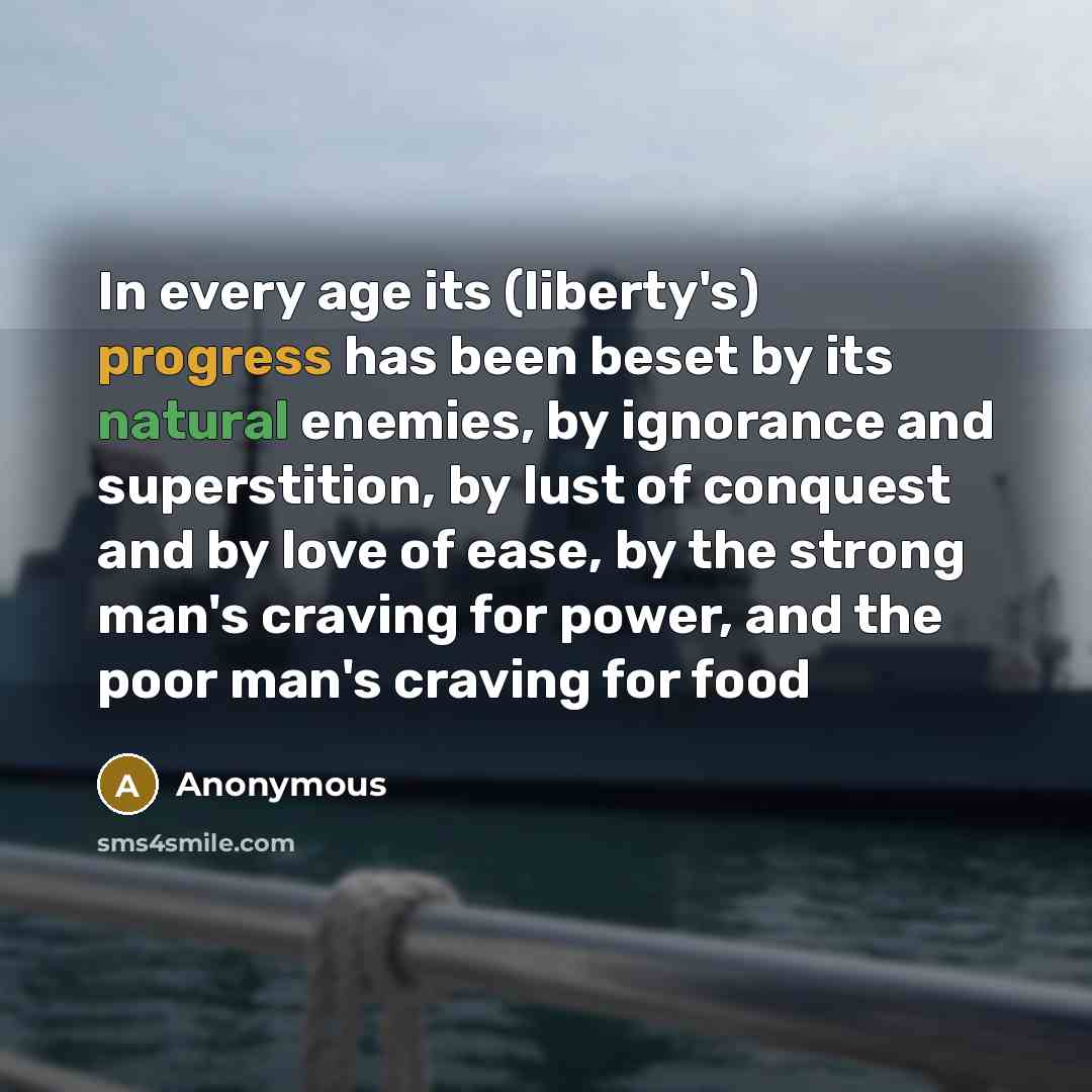 “In every age its (liberty's) progress has been beset by its natural enemies, by ignorance and superstition, by lust of conquest and by love of ease, by the strong man's craving for power, and the poor man's craving for food” quote by Anonymous