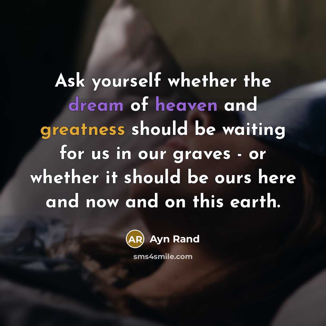 “Ask yourself whether the dream of heaven and greatness should be waiting for us in our graves - or whether it should be ours here and now and on this earth.” quote by Ayn Rand