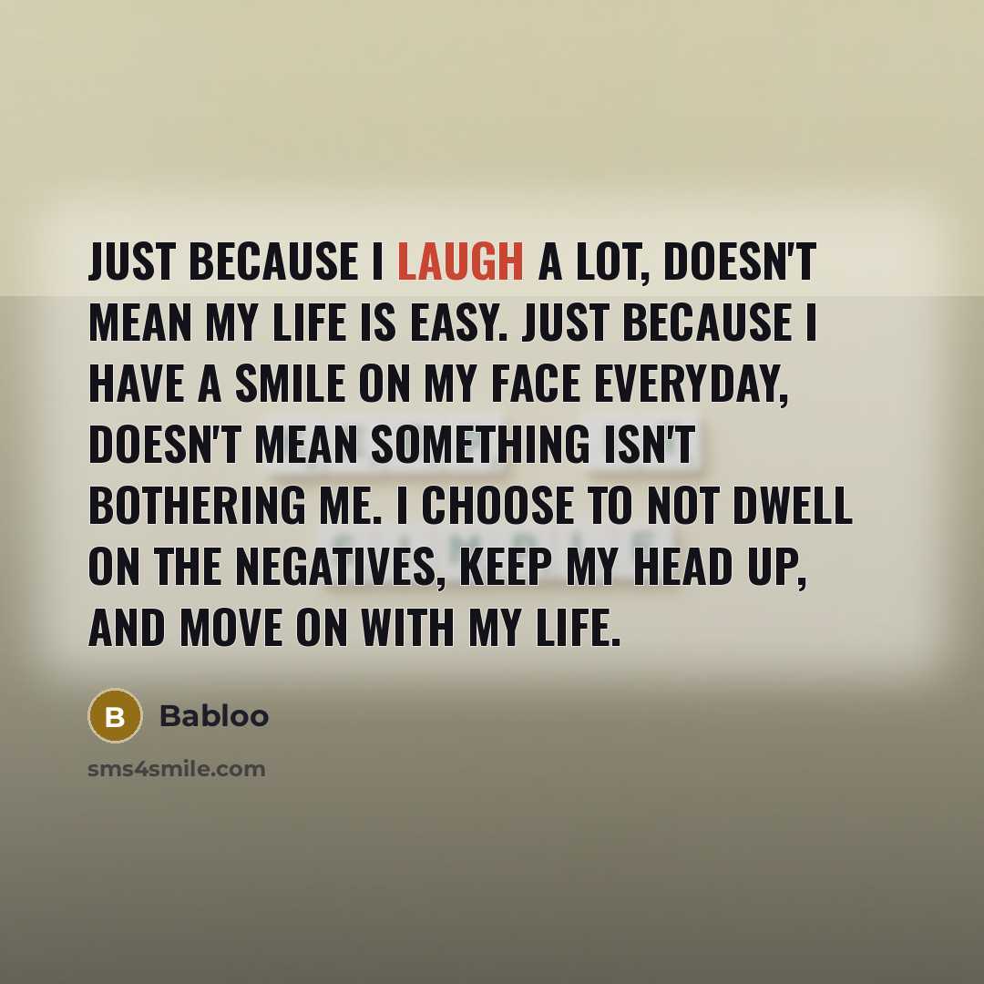 “Just because I laugh a lot, doesn't mean my life is easy. Just because I have a smile on my face everyday, doesn't mean something isn't bothering me. I choose to not dwell on the negatives, keep my head up, and move on with my life.” quote by Babloo