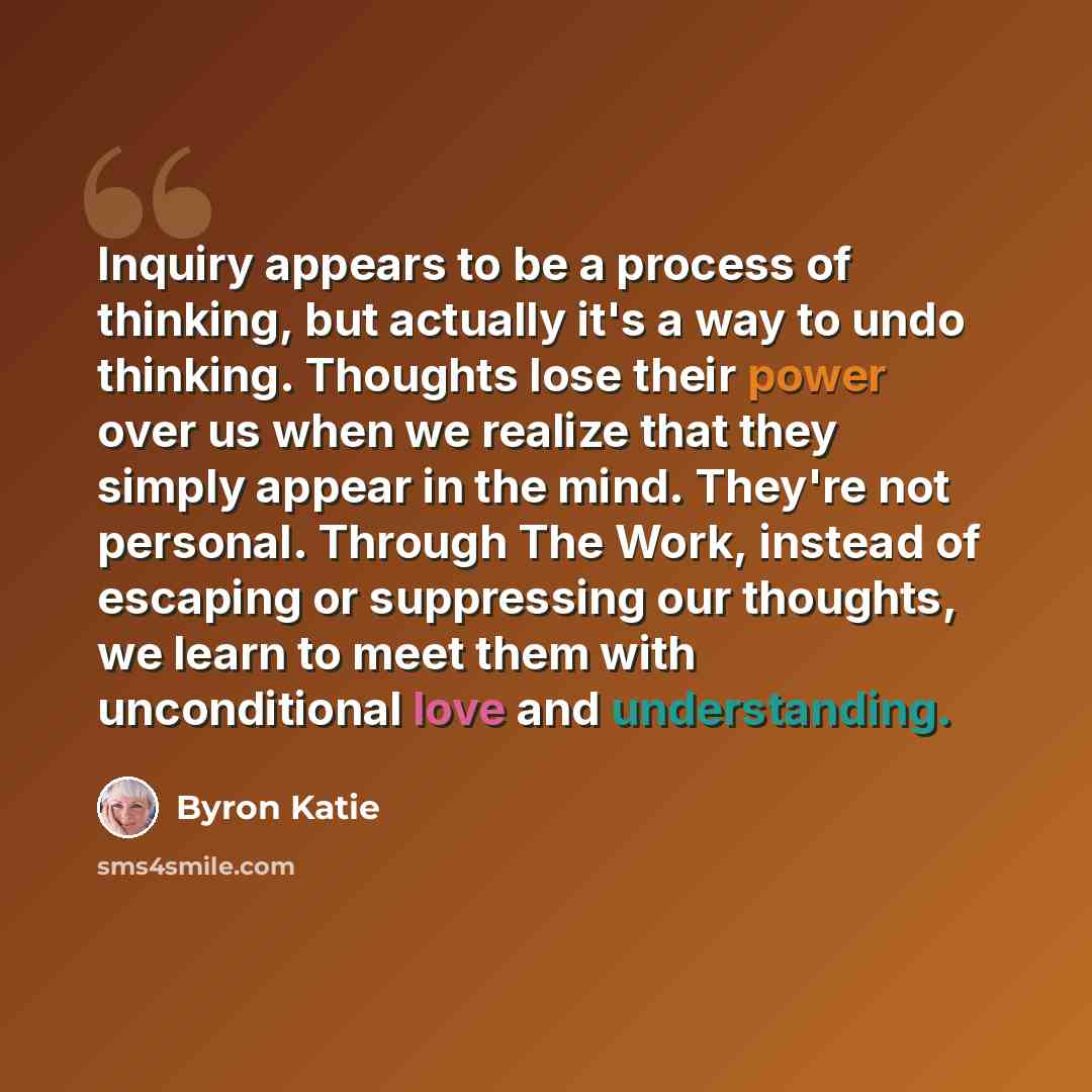 “Inquiry appears to be a process of thinking, but actually it's a way to undo thinking. Thoughts lose their power over us when we realize that they simply appear in the mind. They're not personal. Through The Work, instead of escaping or suppressing our thoughts, we learn to meet them with…” quote by Byron Katie