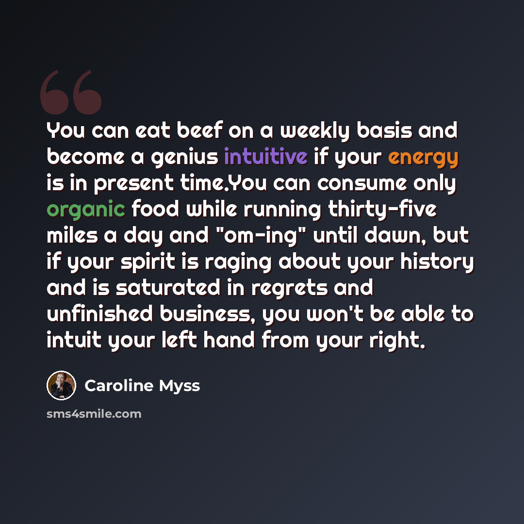 “You can eat beef on a weekly basis and become a genius intuitive if your energy is in present time.You can consume only organic food while running thirty-five miles a day and "om-ing" until dawn, but if your spirit is raging about your history and is saturated in regrets and unfinished business…” quote by Caroline Myss