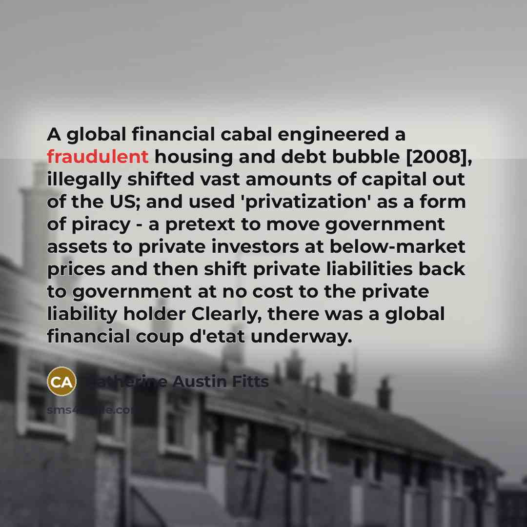 “A global financial cabal engineered a fraudulent housing and debt bubble [2008], illegally shifted vast amounts of capital out of the US; and used 'privatization' as a form of piracy - a pretext to move government assets to private investors at below-market prices and then shift private…” quote by Catherine Austin Fitts