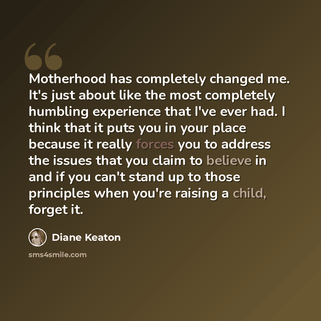 “Motherhood has completely changed me. It's just about like the most completely humbling experience that I've ever had. I think that it puts you in your place because it really forces you to address the issues that you claim to believe in and if you can't stand up to those principles when you're…” quote by Diane Keaton