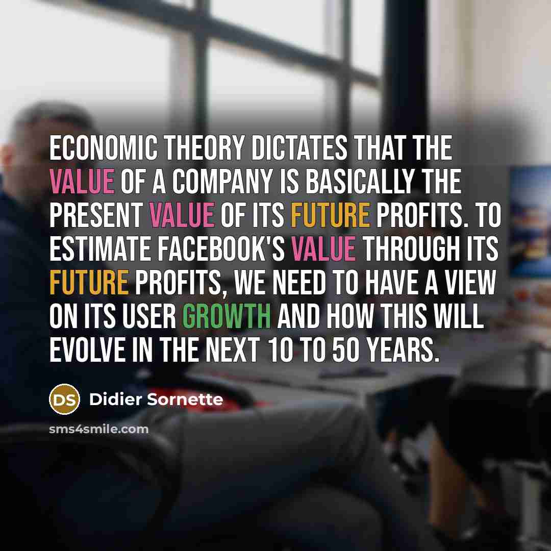 “Economic theory dictates that the value of a company is basically the present value of its future profits. To estimate Facebook's value through its future profits, we need to have a view on its user growth and how this will evolve in the next 10 to 50 years.” quote by Didier Sornette
