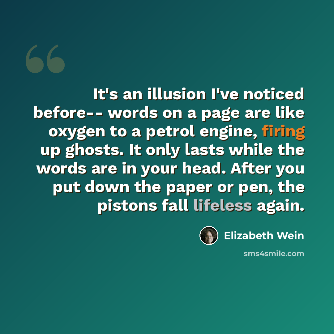 “It's an illusion I've noticed before-- words on a page are like oxygen to a petrol engine, firing up ghosts. It only lasts while the words are in your head. After you put down the paper or pen, the pistons fall lifeless again.” quote by Elizabeth Wein