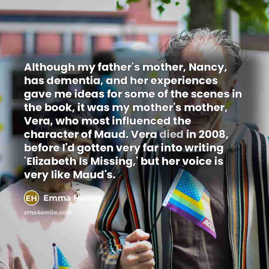 “Although my father's mother, Nancy, has dementia, and her experiences gave me ideas for some of the scenes in the book, it was my mother's mother, Vera, who most influenced the character of Maud. Vera died in 2008, before I'd gotten very far into writing 'Elizabeth Is Missing,' but her voice is…” quote by Emma Healey