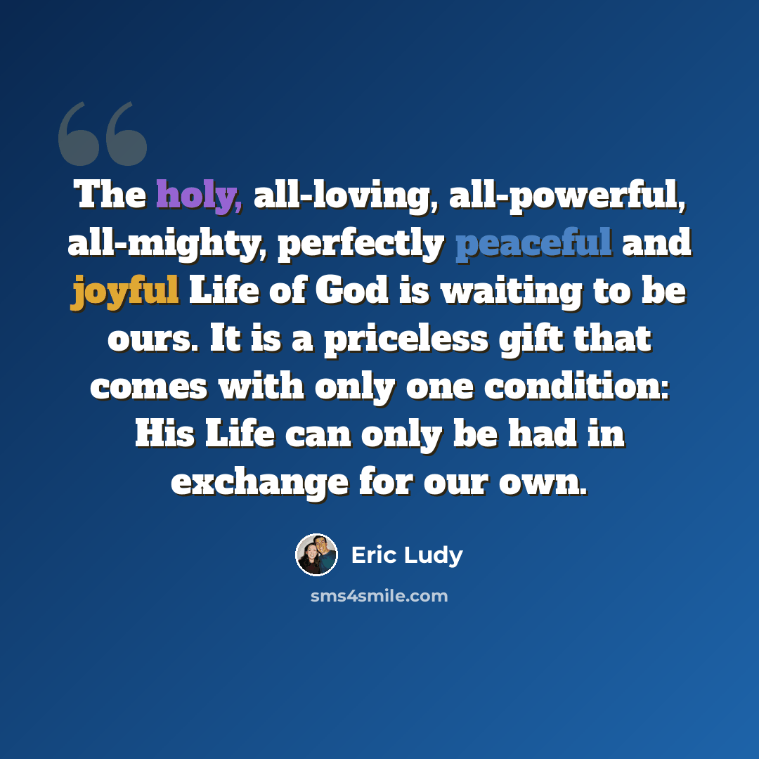 “The holy, all-loving, all-powerful, all-mighty, perfectly peaceful and joyful Life of God is waiting to be ours. It is a priceless gift that comes with only one condition: His Life can only be had in exchange for our own.” quote by Eric Ludy