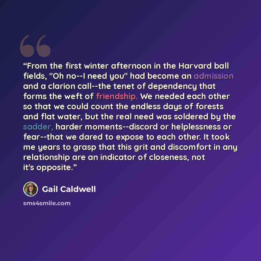 “From the first winter afternoon in the Harvard ball fields, "Oh no--I need you" had become an admission and a clarion call--the tenet of dependency that forms the weft of friendship. We needed each other so that we could count the endless days of forests and flat water, but the real need was…” quote by Gail Caldwell