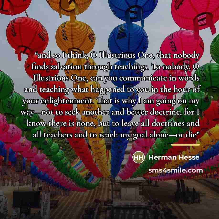 “and so I think, O Illustrious One, that nobody finds salvation through teachings. To nobody, O Illustrious One, can you communicate in words and teaching what happened to you in the hour of your enlightenment. That is why I am going on my way—not to seek another and better doctrine, for I know…” quote by Herman Hesse