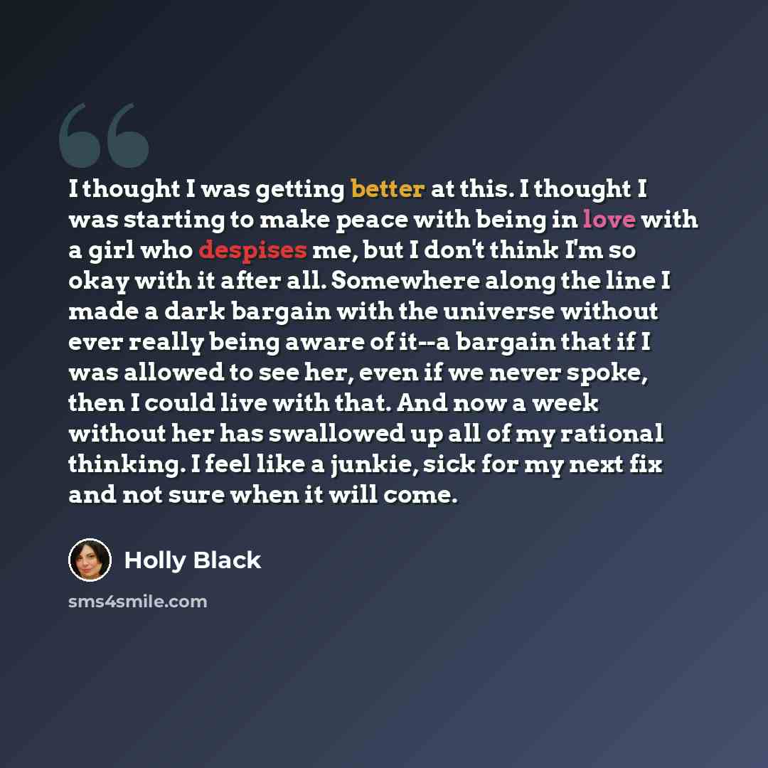 “I thought I was getting better at this. I thought I was starting to make peace with being in love with a girl who despises me, but I don't think I'm so okay with it after all. Somewhere along the line I made a dark bargain with the universe without ever really being aware of it--a bargain that if…” quote by Holly Black