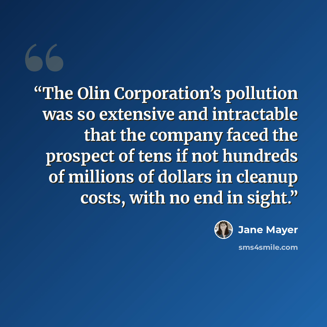 “The Olin Corporation’s pollution was so extensive and intractable that the company faced the prospect of tens if not hundreds of millions of dollars in cleanup costs, with no end in sight.” quote by Jane Mayer