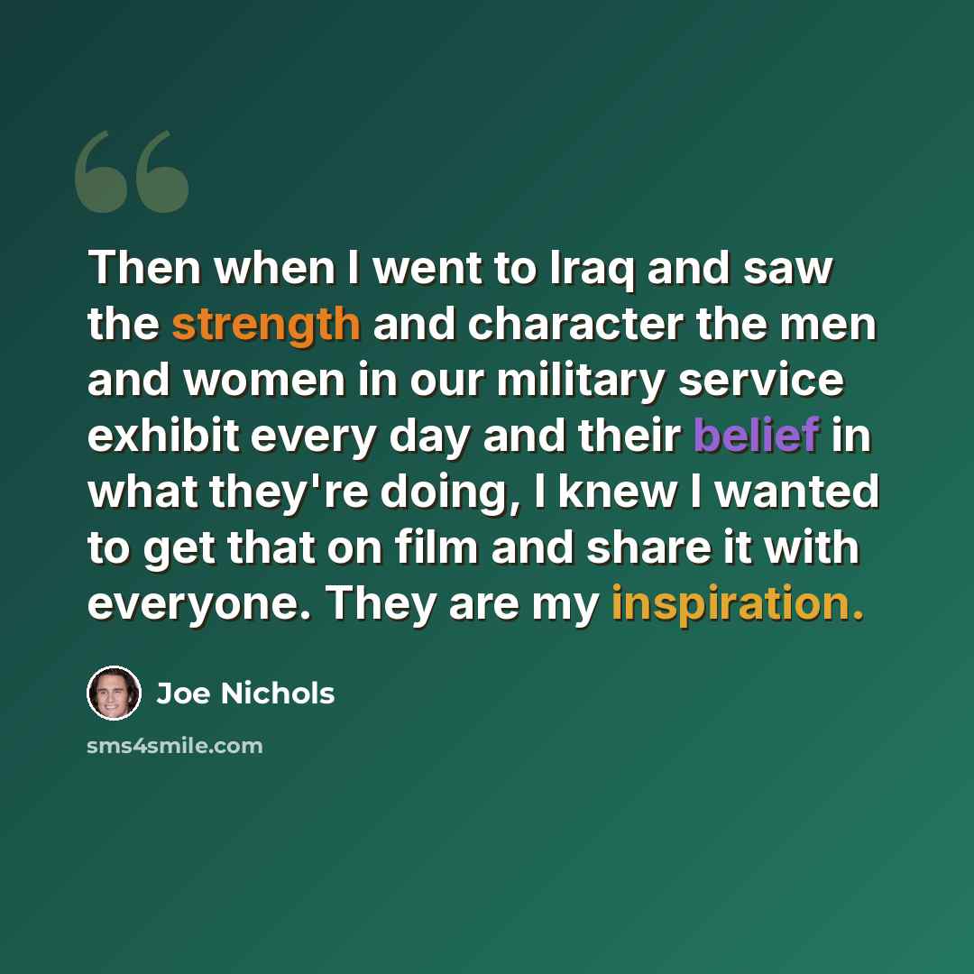 “Then when I went to Iraq and saw the strength and character the men and women in our military service exhibit every day and their belief in what they're doing, I knew I wanted to get that on film and share it with everyone. They are my inspiration.” quote by Joe Nichols