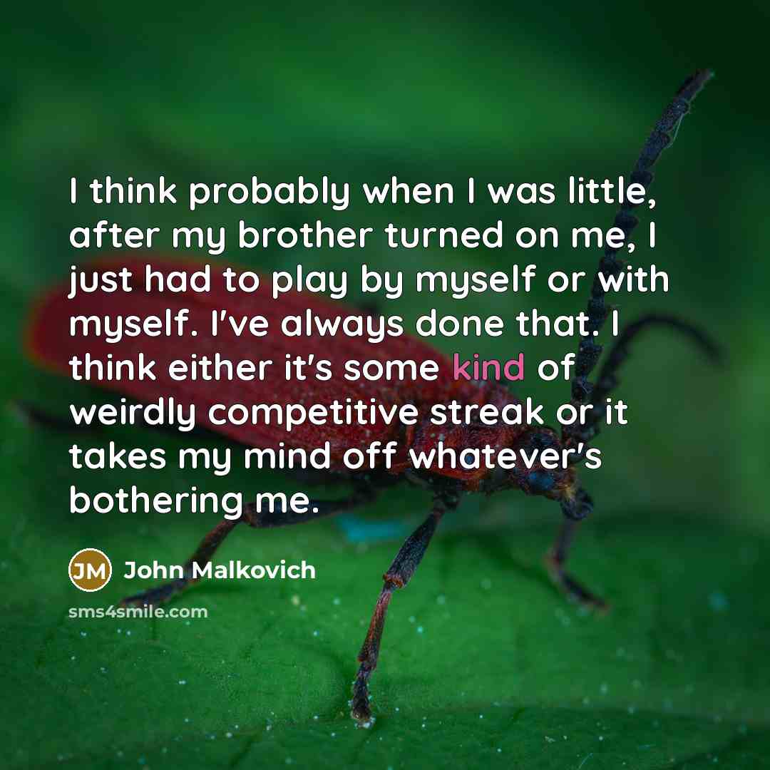 “I think probably when I was little, after my brother turned on me, I just had to play by myself or with myself. I've always done that. I think either it's some kind of weirdly competitive streak or it takes my mind off whatever's bothering me.” quote by John Malkovich