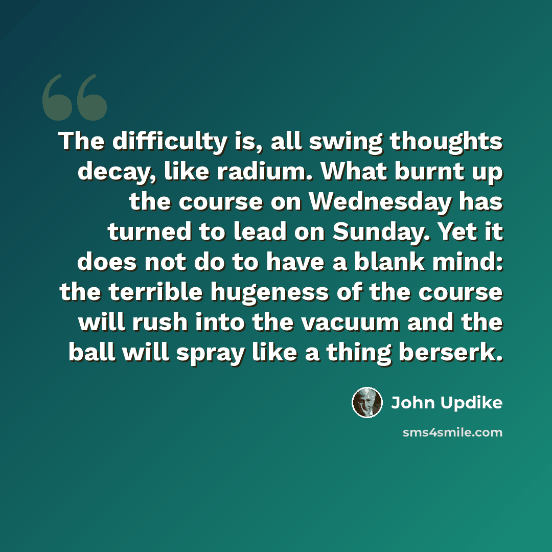 “The difficulty is, all swing thoughts decay, like radium. What burnt up the course on Wednesday has turned to lead on Sunday. Yet it does not do to have a blank mind: the terrible hugeness of the course will rush into the vacuum and the ball will spray like a thing berserk.” quote by John Updike